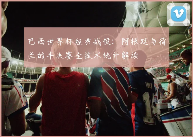 巴西世界杯经典战役：阿根廷与荷兰的半决赛全技术统计解读