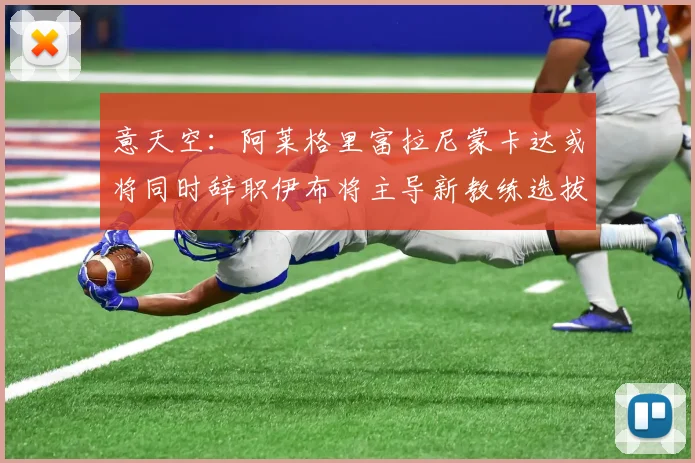 意天空：阿莱格里富拉尼蒙卡达或将同时辞职伊布将主导新教练选拔工作