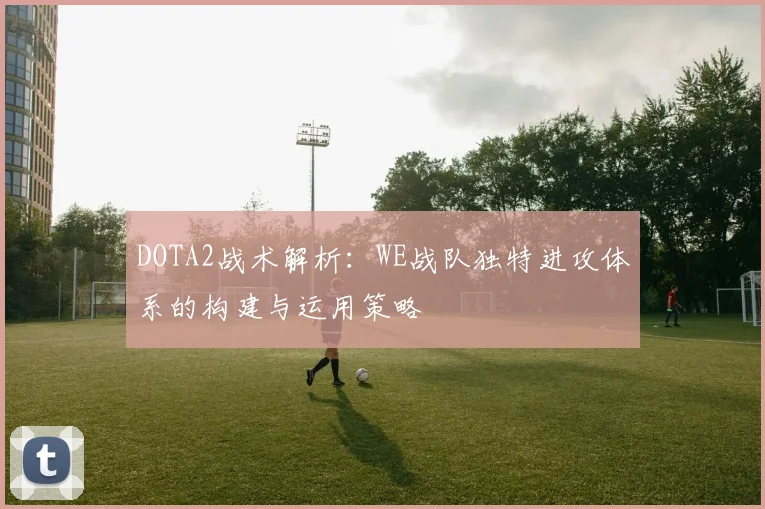 DOTA2战术解析：WE战队独特进攻体系的构建与运用策略