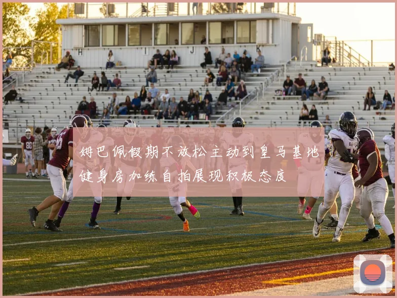 姆巴佩假期不放松主动到皇马基地健身房加练自拍展现积极态度