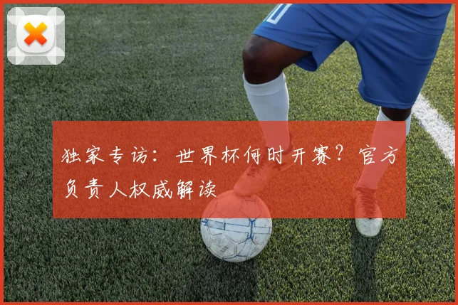 独家专访：世界杯何时开赛？官方负责人权威解读