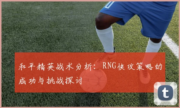 和平精英战术分析：RNG快攻策略的成功与挑战探讨