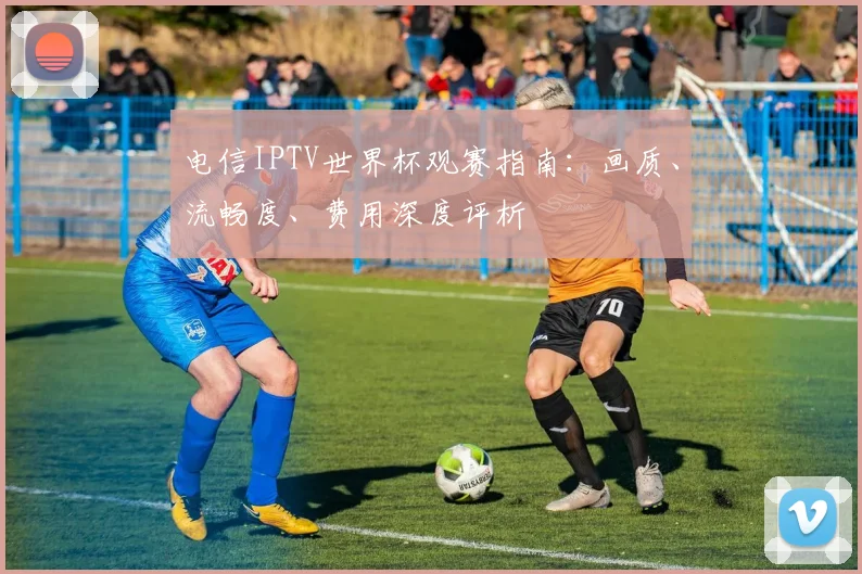 电信IPTV世界杯观赛指南：画质、流畅度、费用深度评析