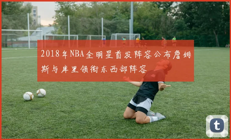 2018年NBA全明星首发阵容公布詹姆斯与库里领衔东西部阵容