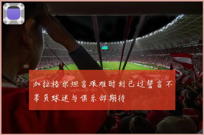 加拉格尔坦言艰难时刻已过誓言不辜负球迷与俱乐部期待