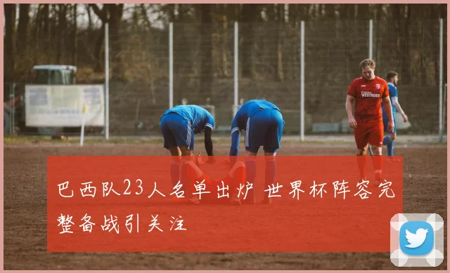 巴西队23人名单出炉 世界杯阵容完整备战引关注