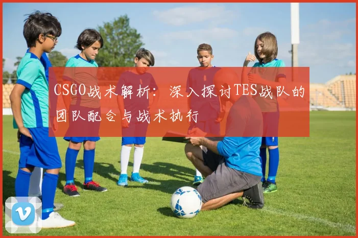 CSGO战术解析：深入探讨TES战队的团队配合与战术执行